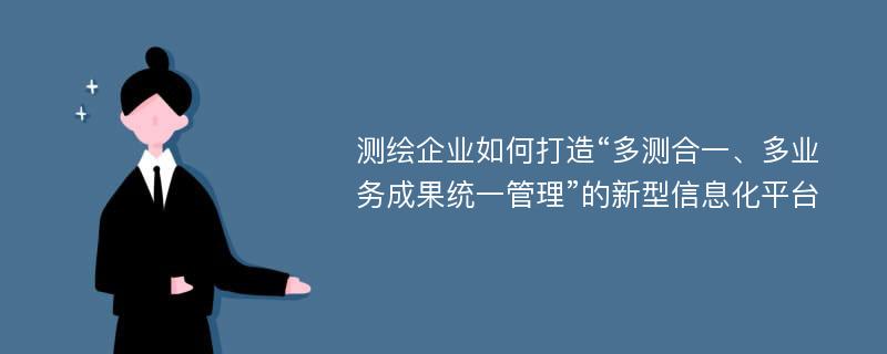 测绘企业如何打造“多测合一、多业务成果统一管理”的新型信息化平台