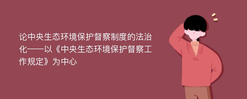 论中央生态环境保护督察制度的法治化——以《中央生态环境保护督察工作规定》为中心