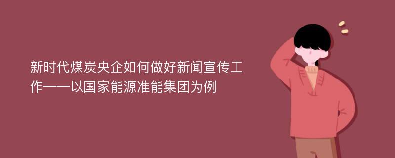 新时代煤炭央企如何做好新闻宣传工作——以国家能源准能集团为例