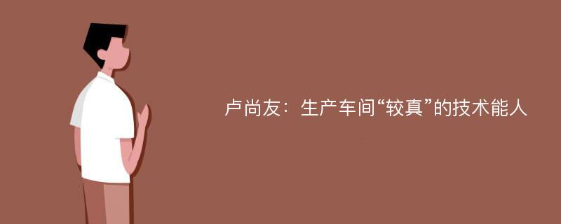 卢尚友：生产车间“较真”的技术能人