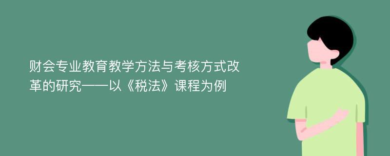 财会专业教育教学方法与考核方式改革的研究——以《税法》课程为例