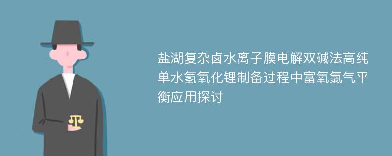 盐湖复杂卤水离子膜电解双碱法高纯单水氢氧化锂制备过程中富氧氯气平衡应用探讨