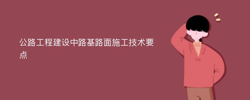 公路工程建设中路基路面施工技术要点