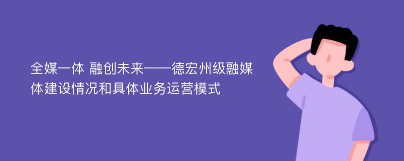 全媒一体 融创未来——德宏州级融媒体建设情况和具体业务运营模式