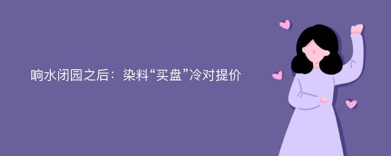 响水闭园之后：染料“买盘”冷对提价