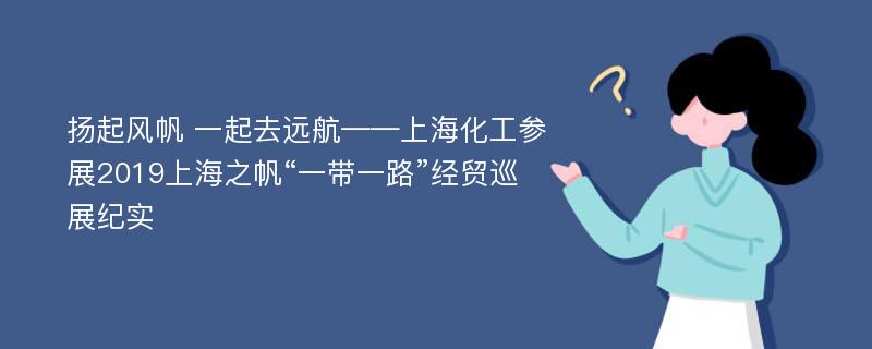 扬起风帆 一起去远航——上海化工参展2019上海之帆“一带一路”经贸巡展纪实