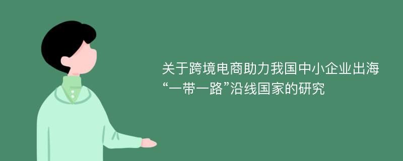 关于跨境电商助力我国中小企业出海“一带一路”沿线国家的研究