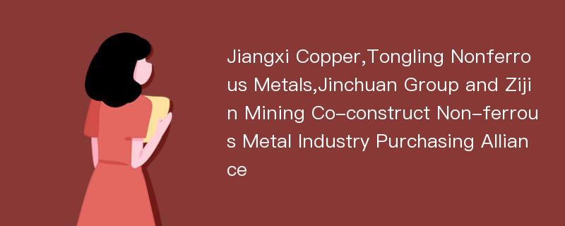 Jiangxi Copper,Tongling Nonferrous Metals,Jinchuan Group and Zijin Mining Co-construct Non-ferrous Metal Industry Purchasing Alliance