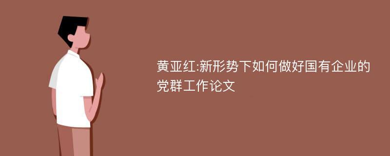 黄亚红:新形势下如何做好国有企业的党群工作论文