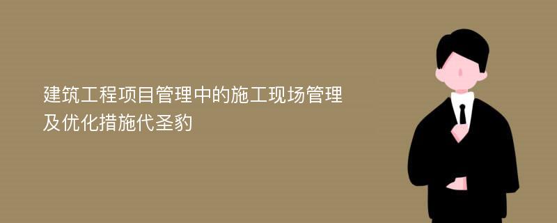 建筑工程项目管理中的施工现场管理及优化措施代圣豹