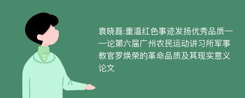 袁晓磊:重温红色事迹发扬优秀品质——论第六届广州农民运动讲习所军事教官罗焕荣的革命品质及其现实意义论文