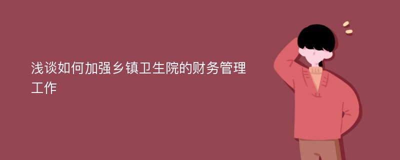 浅谈如何加强乡镇卫生院的财务管理工作