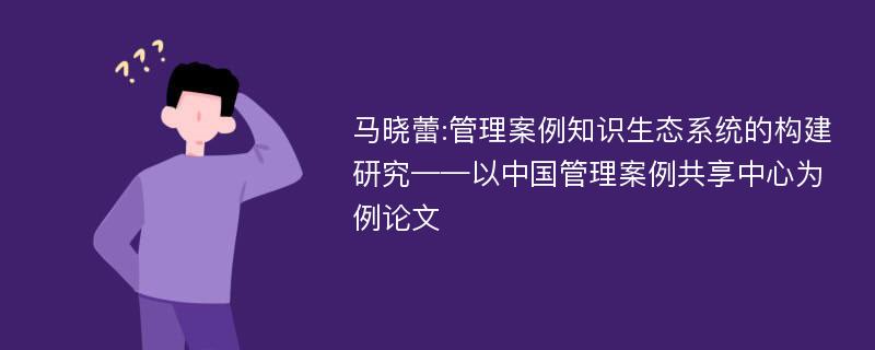 马晓蕾:管理案例知识生态系统的构建研究——以中国管理案例共享中心为例论文