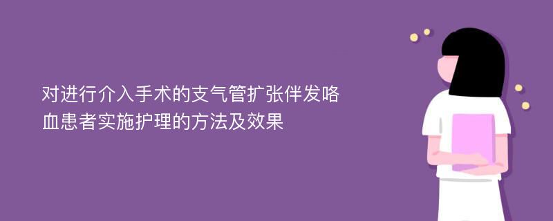 对进行介入手术的支气管扩张伴发咯血患者实施护理的方法及效果