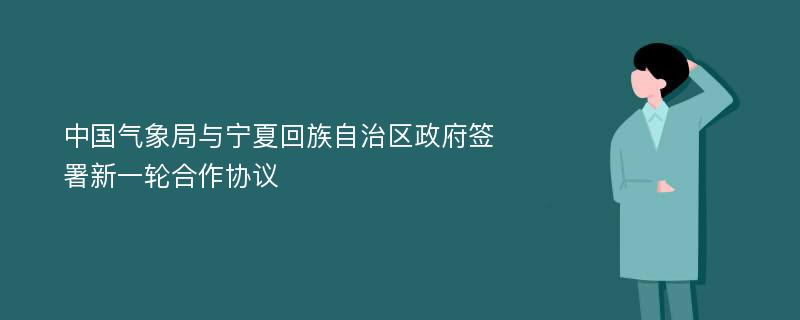 中国气象局与宁夏回族自治区政府签署新一轮合作协议