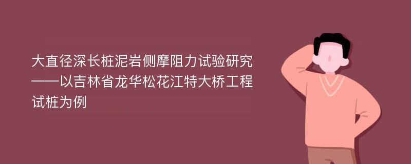 大直径深长桩泥岩侧摩阻力试验研究——以吉林省龙华松花江特大桥工程试桩为例