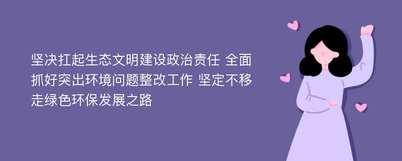 坚决扛起生态文明建设政治责任 全面抓好突出环境问题整改工作 坚定不移走绿色环保发展之路