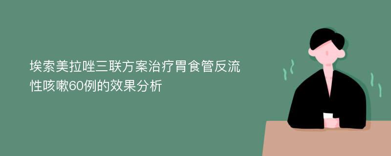 埃索美拉唑三联方案治疗胃食管反流性咳嗽60例的效果分析