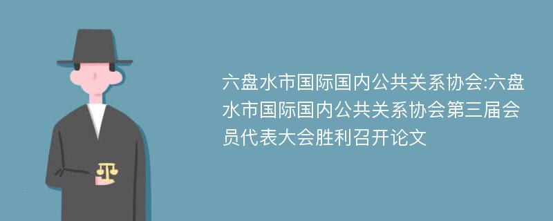 六盘水市国际国内公共关系协会:六盘水市国际国内公共关系协会第三届会员代表大会胜利召开论文