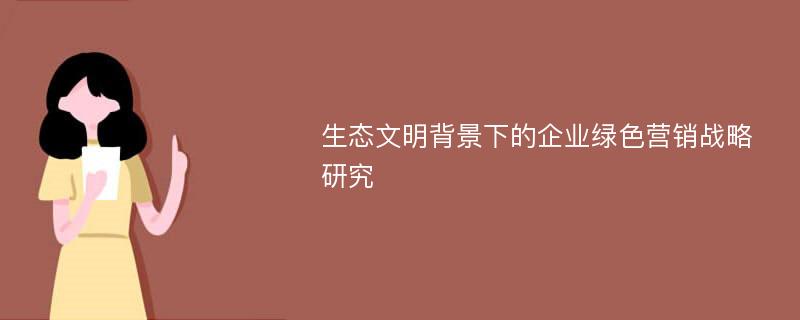 生态文明背景下的企业绿色营销战略研究