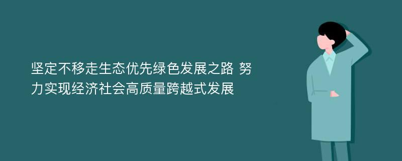 坚定不移走生态优先绿色发展之路 努力实现经济社会高质量跨越式发展