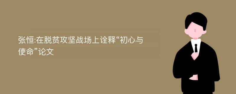 张恒:在脱贫攻坚战场上诠释“初心与使命”论文