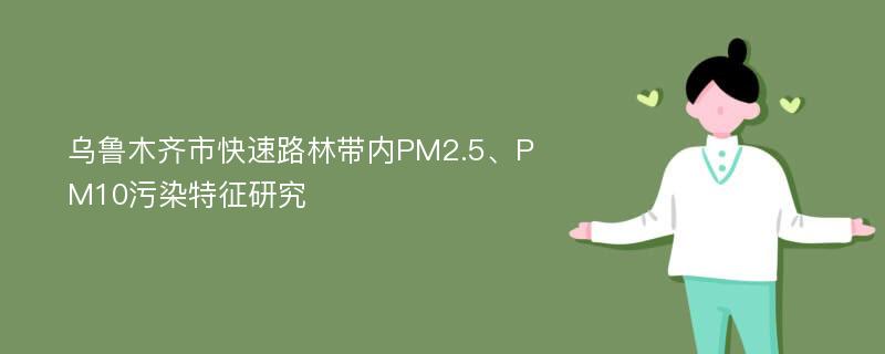 乌鲁木齐市快速路林带内PM2.5、PM10污染特征研究