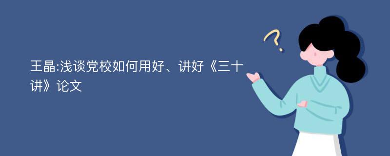 王晶:浅谈党校如何用好、讲好《三十讲》论文