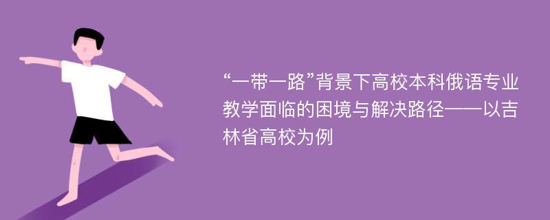 “一带一路”背景下高校本科俄语专业教学面临的困境与解决路径——以吉林省高校为例