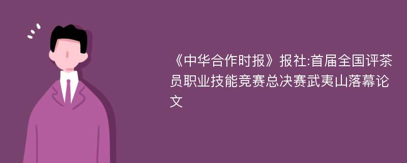 《中华合作时报》报社:首届全国评茶员职业技能竞赛总决赛武夷山落幕论文