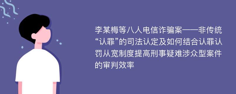 李某梅等八人电信诈骗案——非传统“认罪”的司法认定及如何结合认罪认罚从宽制度提高刑事疑难涉众型案件的审判效率