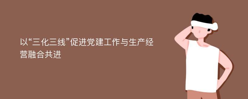 以“三化三线”促进党建工作与生产经营融合共进