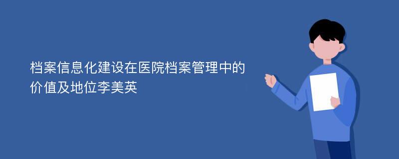 档案信息化建设在医院档案管理中的价值及地位李美英