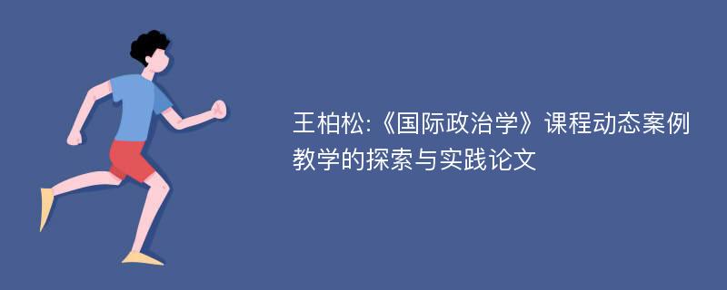 王柏松:《国际政治学》课程动态案例教学的探索与实践论文