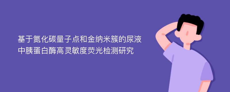 基于氮化碳量子点和金纳米簇的尿液中胰蛋白酶高灵敏度荧光检测研究