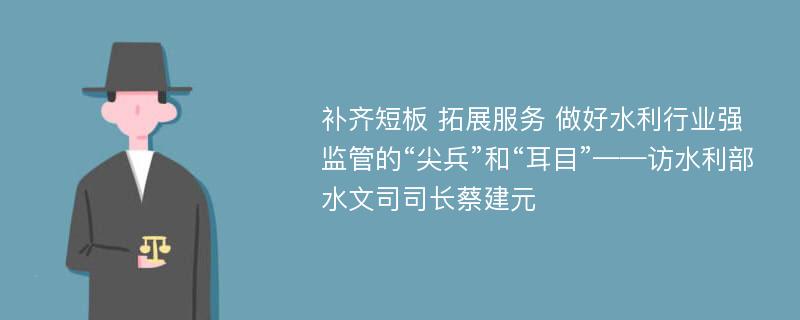 补齐短板 拓展服务 做好水利行业强监管的“尖兵”和“耳目”——访水利部水文司司长蔡建元