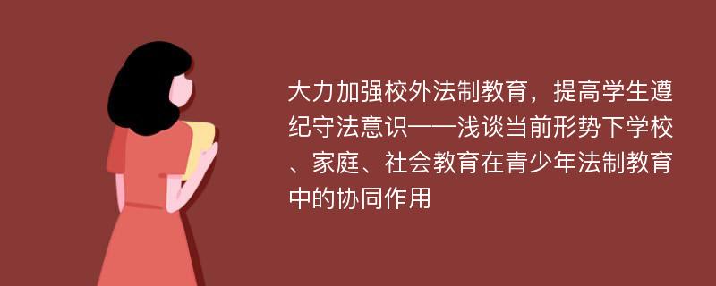 大力加强校外法制教育，提高学生遵纪守法意识——浅谈当前形势下学校、家庭、社会教育在青少年法制教育中的协同作用