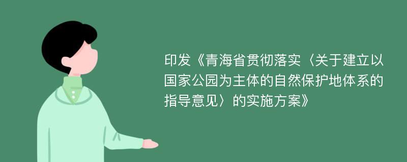 印发《青海省贯彻落实〈关于建立以国家公园为主体的自然保护地体系的指导意见〉的实施方案》