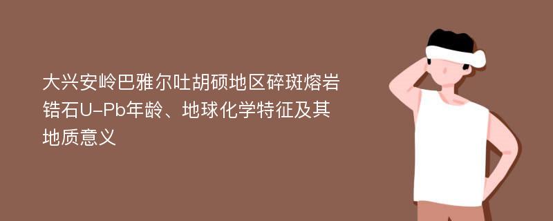 大兴安岭巴雅尔吐胡硕地区碎斑熔岩锆石U-Pb年龄、地球化学特征及其地质意义