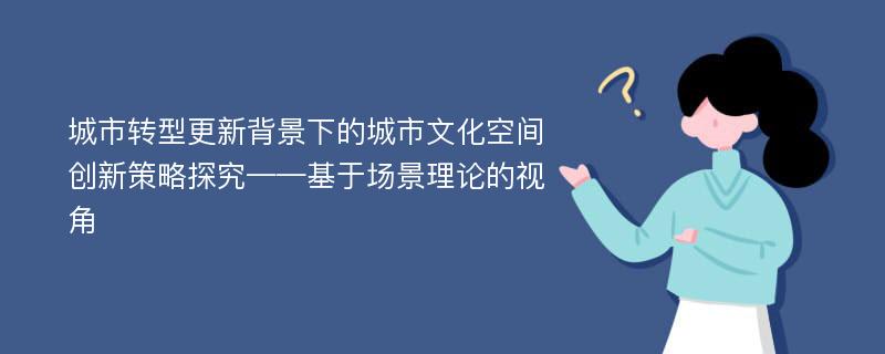 城市转型更新背景下的城市文化空间创新策略探究——基于场景理论的视角