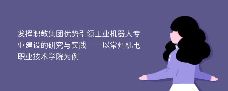 发挥职教集团优势引领工业机器人专业建设的研究与实践——以常州机电职业技术学院为例