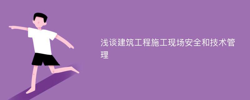 浅谈建筑工程施工现场安全和技术管理