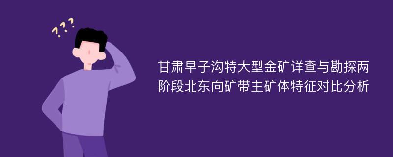 甘肃早子沟特大型金矿详查与勘探两阶段北东向矿带主矿体特征对比分析