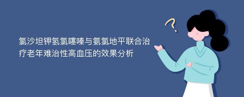 氯沙坦钾氢氯噻嗪与氨氯地平联合治疗老年难治性高血压的效果分析