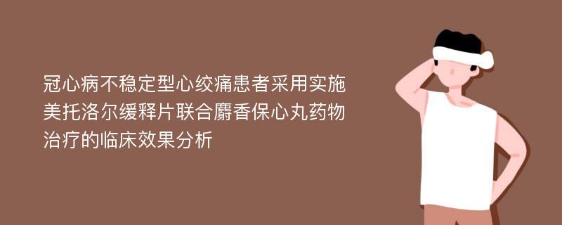 冠心病不稳定型心绞痛患者采用实施美托洛尔缓释片联合麝香保心丸药物治疗的临床效果分析