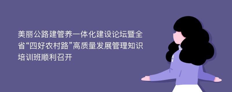 美丽公路建管养一体化建设论坛暨全省“四好农村路”高质量发展管理知识培训班顺利召开