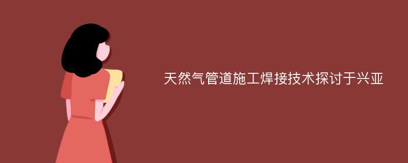 天然气管道施工焊接技术探讨于兴亚