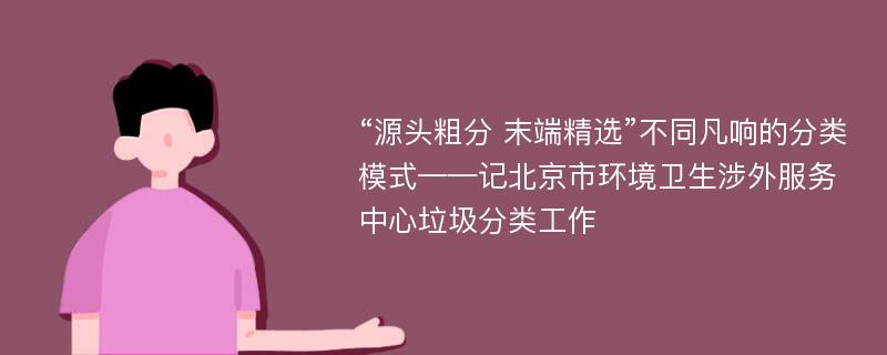 “源头粗分 末端精选”不同凡响的分类模式——记北京市环境卫生涉外服务中心垃圾分类工作