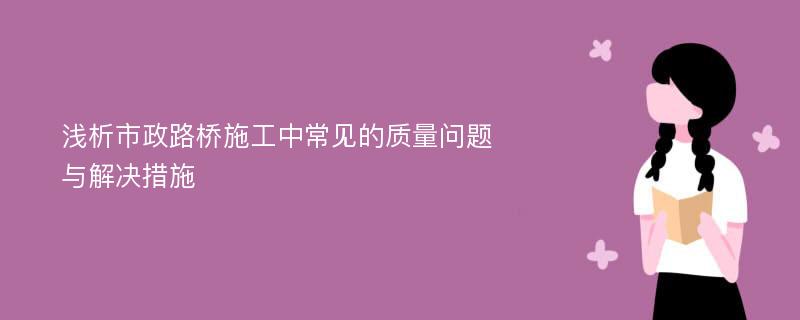 浅析市政路桥施工中常见的质量问题与解决措施