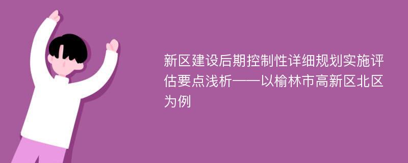 新区建设后期控制性详细规划实施评估要点浅析——以榆林市高新区北区为例